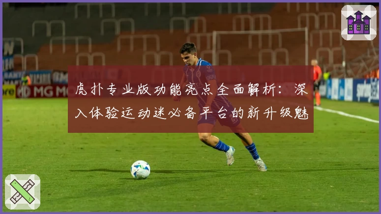 虎扑专业版功能亮点全面解析:深入体验运动迷必备平台的新升级魅力