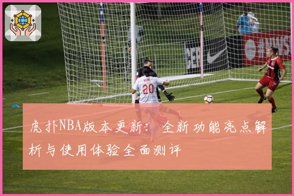 虎扑NBA版本更新：全新功能亮点解析与使用体验全面测评