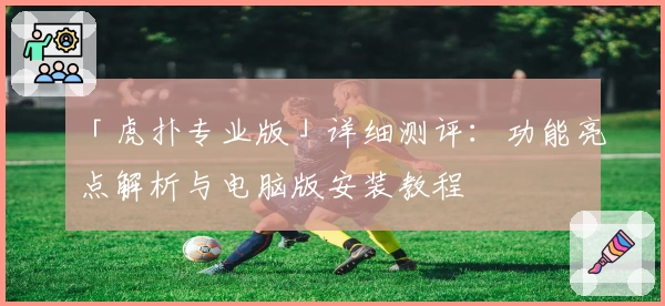 「虎扑专业版」详细测评：功能亮点解析与电脑版安装教程