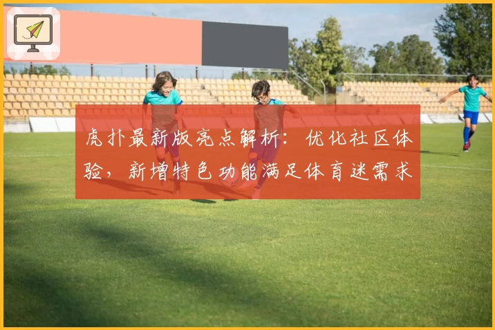 虎扑最新版亮点解析：优化社区体验，新增特色功能满足体育迷需求