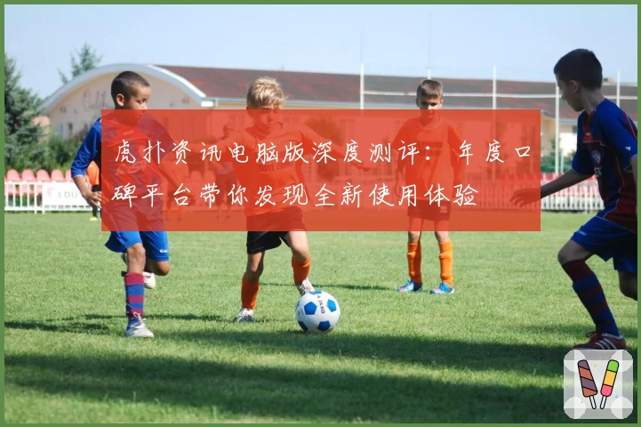 虎扑资讯电脑版深度测评：年度口碑平台带你发现全新使用体验