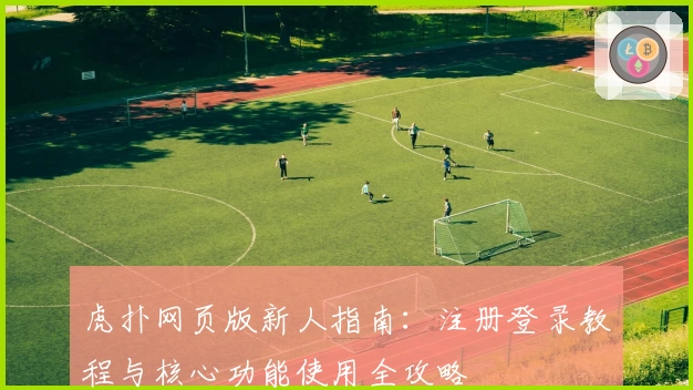 虎扑网页版新人指南：注册登录教程与核心功能使用全攻略