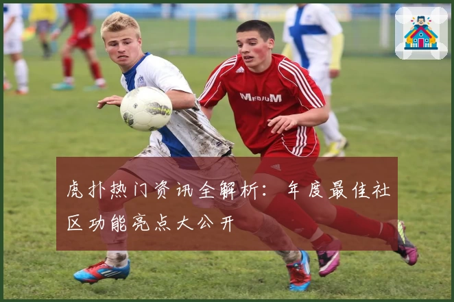 虎扑热门资讯全解析：年度最佳社区功能亮点大公开