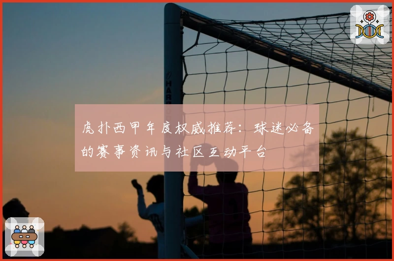 虎扑西甲年度权威推荐:球迷必备的赛事资讯与社区互动平台