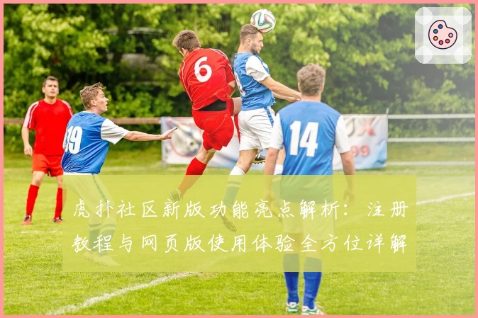 虎扑社区新版功能亮点解析：注册教程与网页版使用体验全方位详解