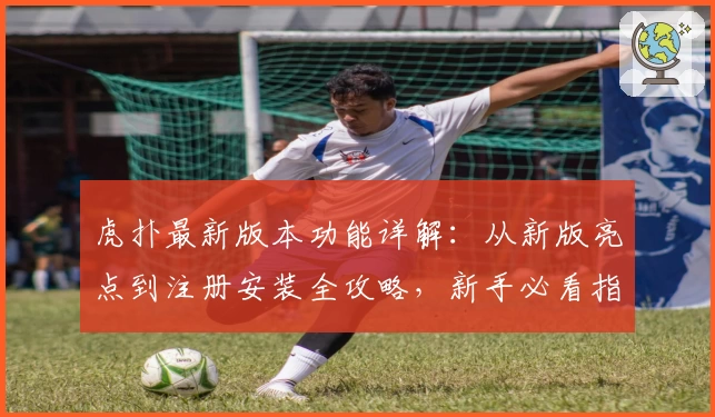 虎扑最新版本功能详解：从新版亮点到注册安装全攻略，新手必看指南