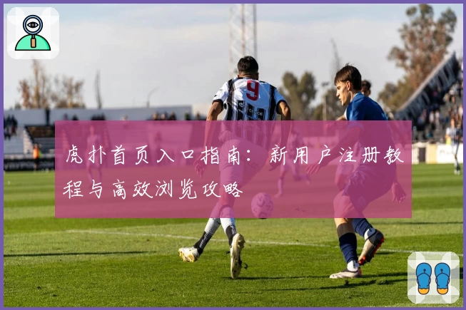 虎扑首页入口指南：新用户注册教程与高效浏览攻略
