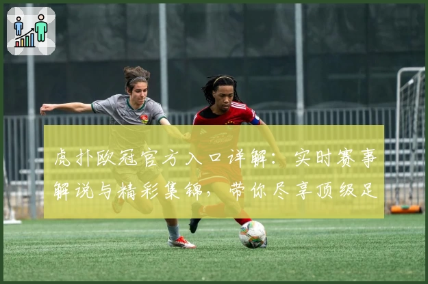 虎扑欧冠官方入口详解：实时赛事解说与精彩集锦，带你尽享顶级足球盛宴