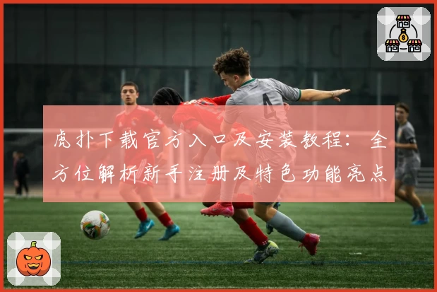 虎扑下载官方入口及安装教程：全方位解析新手注册及特色功能亮点