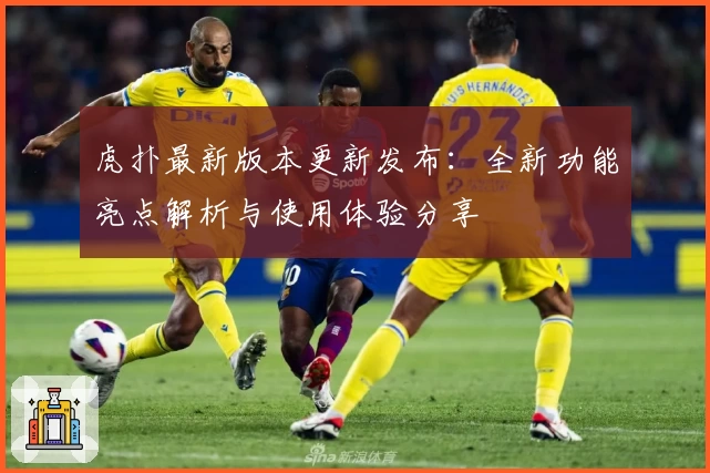 虎扑最新版本更新发布：全新功能亮点解析与使用体验分享