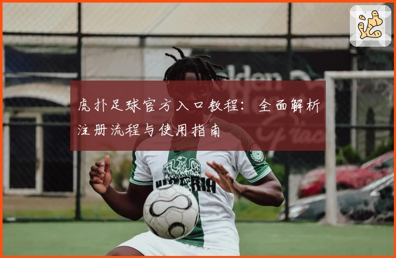 虎扑足球官方入口教程：全面解析注册流程与使用指南