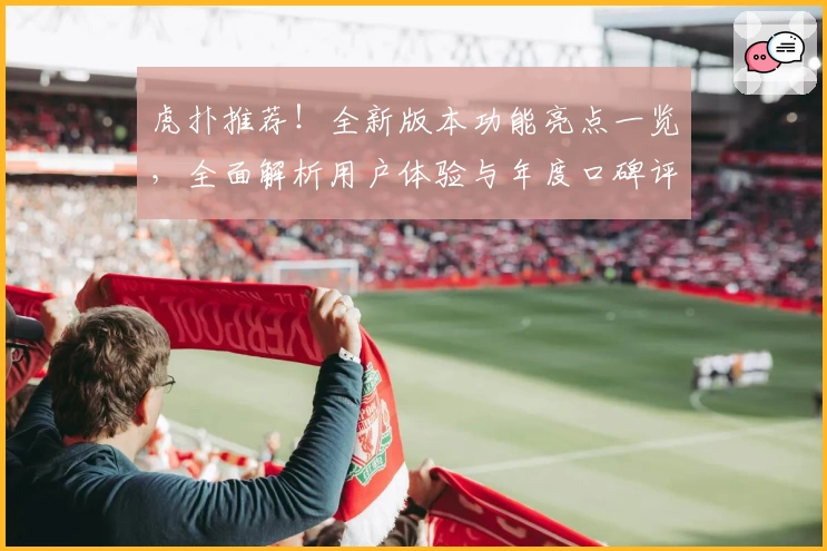 虎扑推荐!全新版本功能亮点一览,全面解析用户体验与年度口碑评测