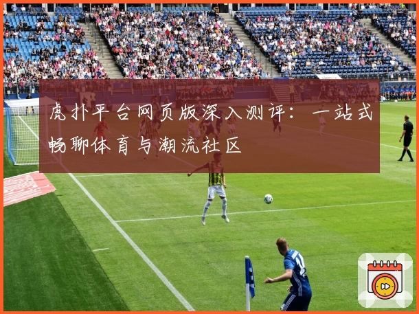 虎扑平台网页版深入测评：一站式畅聊体育与潮流社区