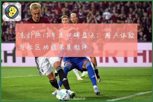 虎扑热门年度口碑盘点：用户体验与社区功能深度测评