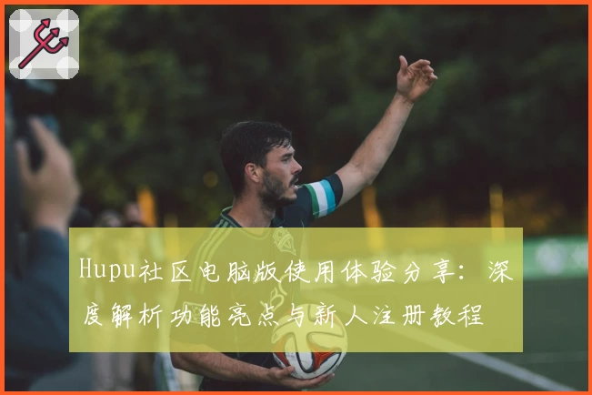 Hupu社区电脑版使用体验分享:深度解析功能亮点与新人注册教程