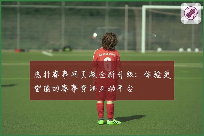 虎扑赛事网页版全新升级：体验更智能的赛事资讯互动平台