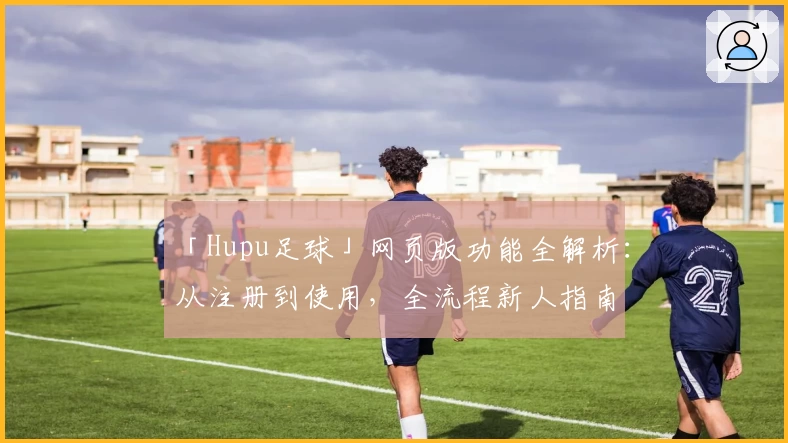 「Hupu足球」网页版功能全解析：从注册到使用，全流程新人指南