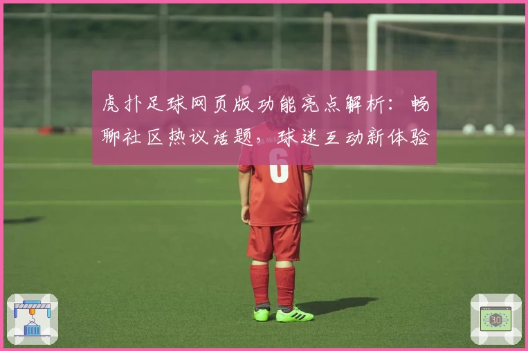 虎扑足球网页版功能亮点解析：畅聊社区热议话题，球迷互动新体验