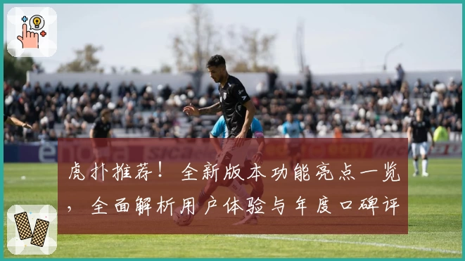 虎扑推荐！全新版本功能亮点一览，全面解析用户体验与年度口碑评测