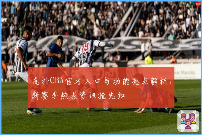 虎扑CBA官方入口与功能亮点解析，新赛季热点资讯抢先知