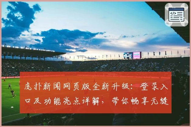 虎扑新闻网页版全新升级：登录入口及功能亮点详解，带你畅享无缝阅读体验