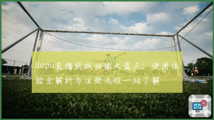 Hupu直播新版功能大盘点：使用体验全解析与注册流程一站了解