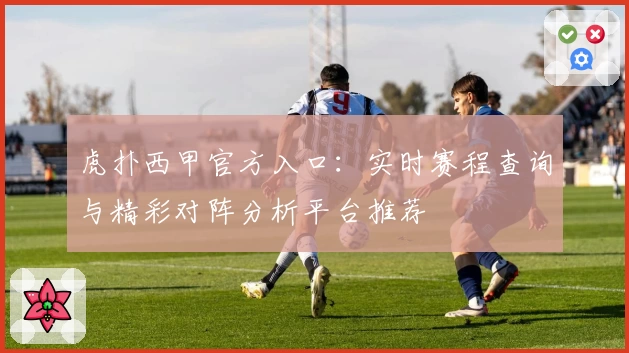 虎扑西甲官方入口：实时赛程查询与精彩对阵分析平台推荐