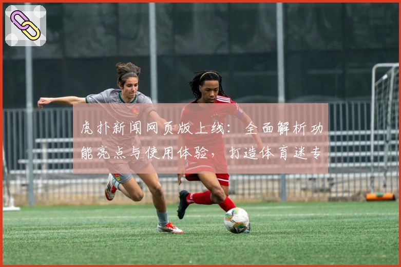 虎扑新闻网页版上线：全面解析功能亮点与使用体验，打造体育迷专属互动社区