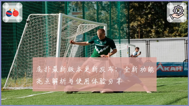 虎扑最新版本更新发布：全新功能亮点解析与使用体验分享