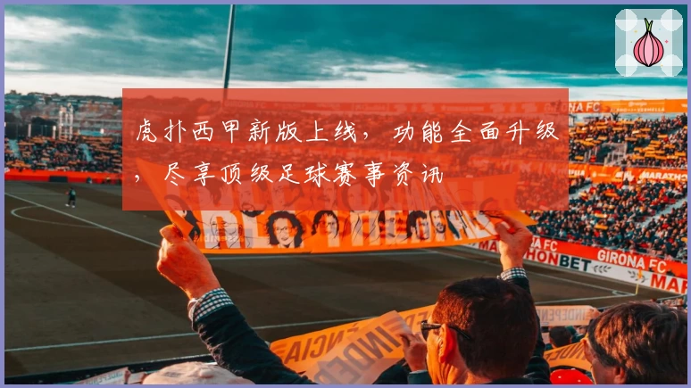 虎扑西甲新版上线，功能全面升级，尽享顶级足球赛事资讯