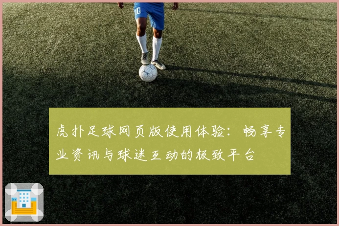 虎扑足球网页版使用体验：畅享专业资讯与球迷互动的极致平台