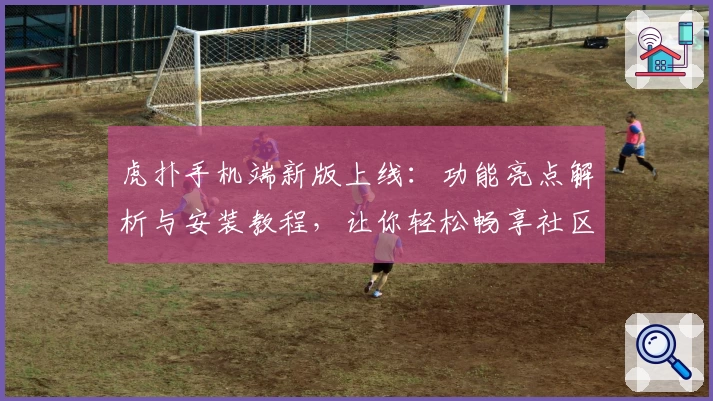 虎扑手机端新版上线：功能亮点解析与安装教程，让你轻松畅享社区互动